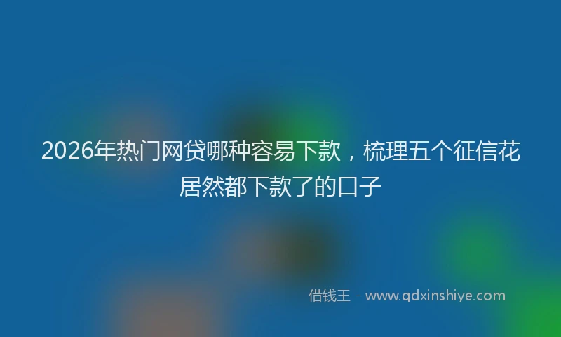 2026年热门网贷哪种容易下款，梳理五个征信花居然都下款了的口子