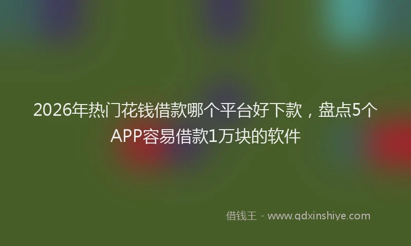 2026年热门花钱借款哪个平台好下款，盘点5个APP容易借款1万块的软件