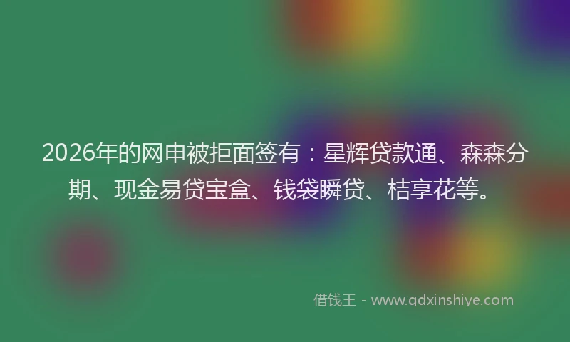 2026年的网申被拒面签有：星辉贷款通、森森分期、现金易贷宝盒、钱袋瞬贷、桔享花等。