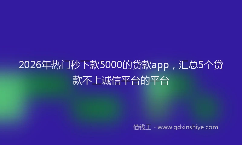 2026年热门秒下款5000的贷款app，汇总5个贷款不上诚信平台的平台