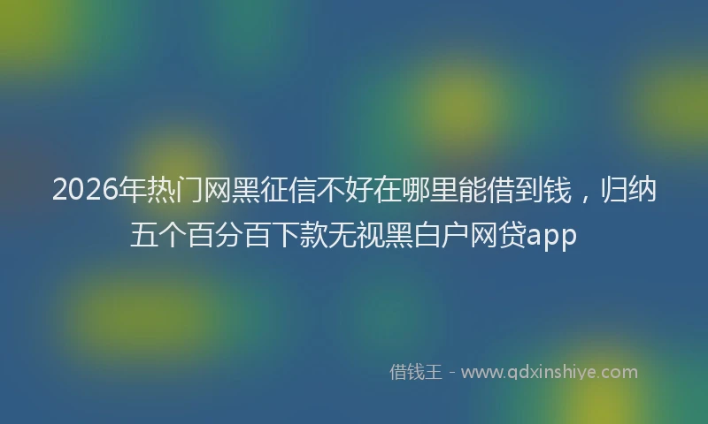 2026年热门网黑征信不好在哪里能借到钱，归纳五个百分百下款无视黑白户网贷app