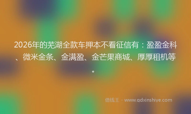 2026年的芜湖全款车押本不看征信有：盈盈金科、微米金条、金满盈、金芒果商城、厚厚租机等。