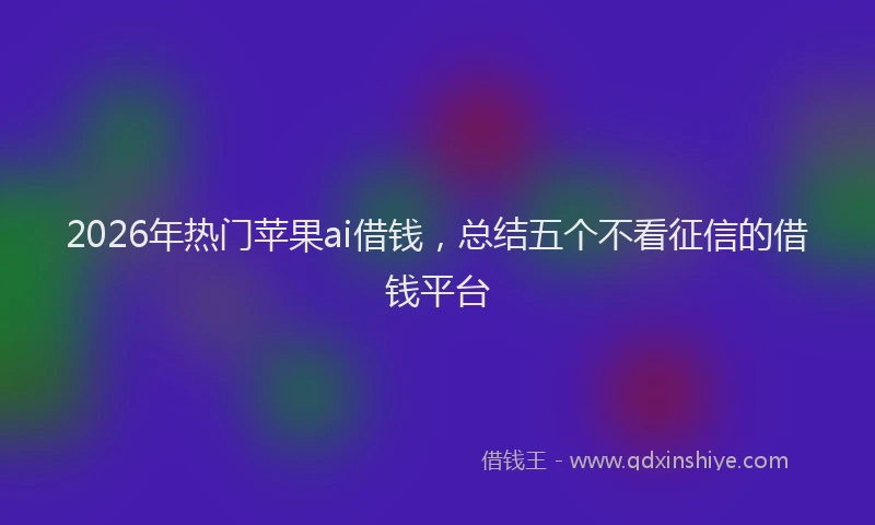 2026年热门苹果ai借钱，总结五个不看征信的借钱平台