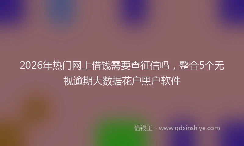 2026年热门网上借钱需要查征信吗，整合5个无视逾期大数据花户黑户软件