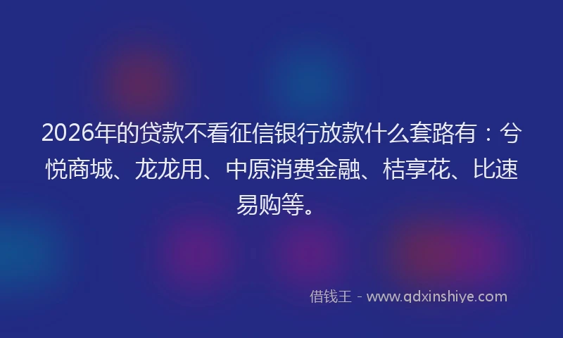 2026年的贷款不看征信银行放款什么套路有：兮悦商城、龙龙用、中原消费金融、桔享花、比速易购等。