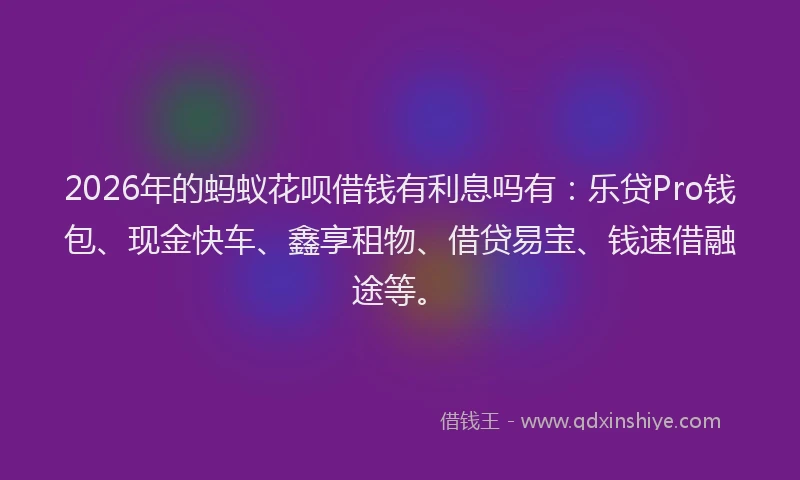 2026年的蚂蚁花呗借钱有利息吗有:乐贷Pro钱包、现金快车、鑫享租物、借贷易宝、钱速借融途等。