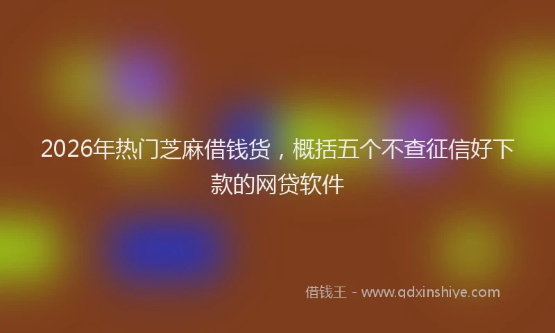 2026年热门芝麻借钱货，概括五个不查征信好下款的网贷软件