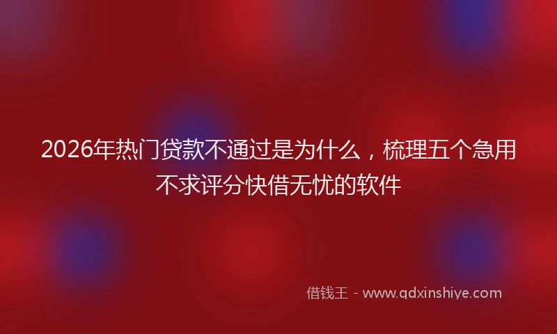 2026年热门贷款不通过是为什么，梳理五个急用不求评分快借无忧的软件