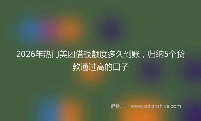 2026年热门美团借钱额度多久到账，归纳5个贷款通过高的口子