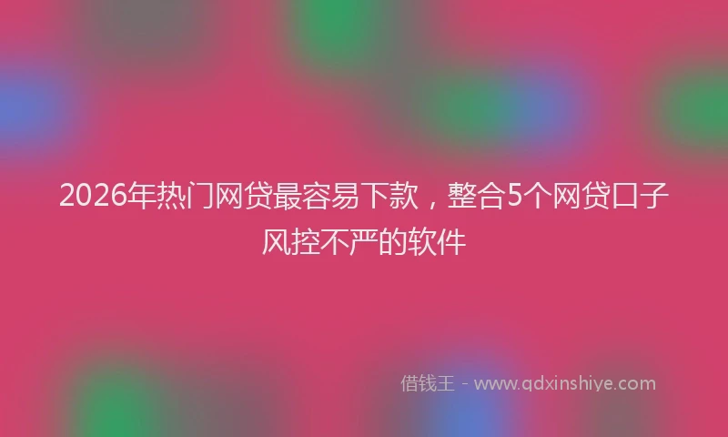 2026年热门网贷最容易下款，整合5个网贷口子风控不严的软件