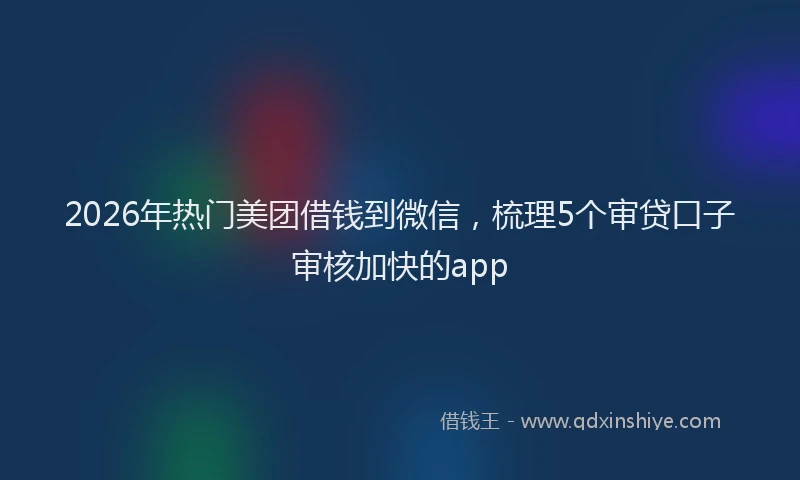 2026年热门美团借钱到微信，梳理5个审贷口子审核加快的app