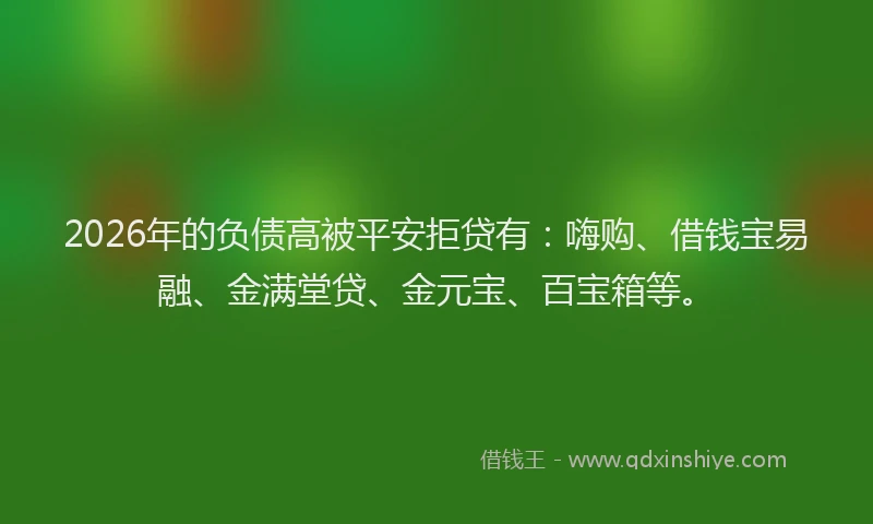 2026年的负债高被平安拒贷有：嗨购、借钱宝易融、金满堂贷、金元宝、百宝箱等。