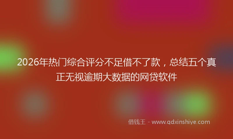 2026年热门综合评分不足借不了款,总结五个真正无视逾期大数据的网贷软件