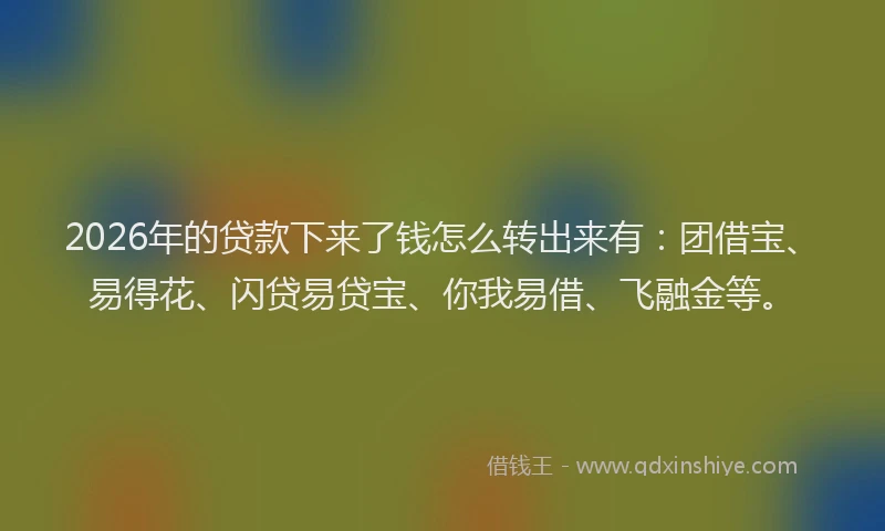 2026年的贷款下来了钱怎么转出来有：团借宝、易得花、闪贷易贷宝、你我易借、飞融金等。