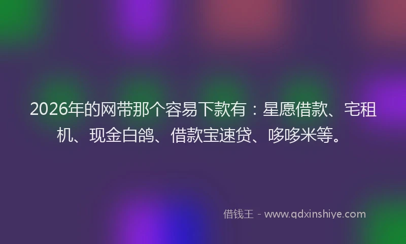 2026年的网带那个容易下款有：星愿借款、宅租机、现金白鸽、借款宝速贷、哆哆米等。