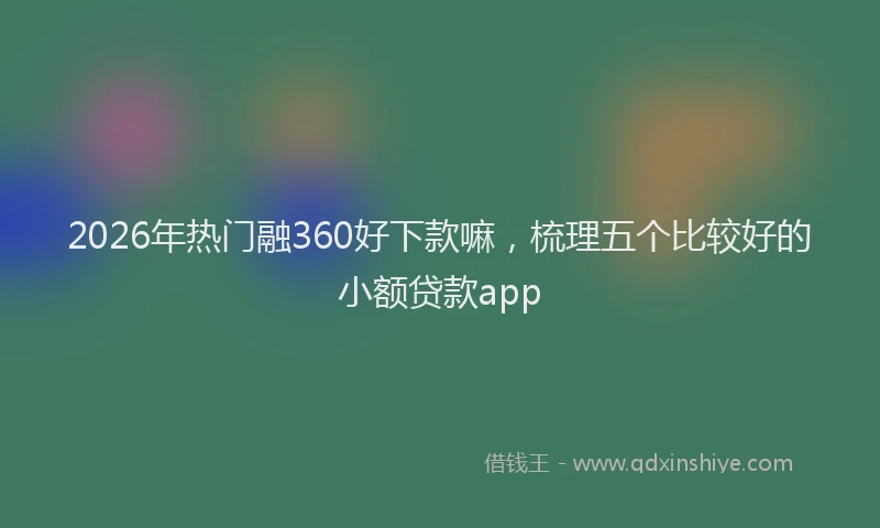 2026年热门融360好下款嘛，梳理五个比较好的小额贷款app