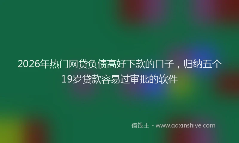 2026年热门网贷负债高好下款的口子，归纳五个19岁贷款容易过审批的软件