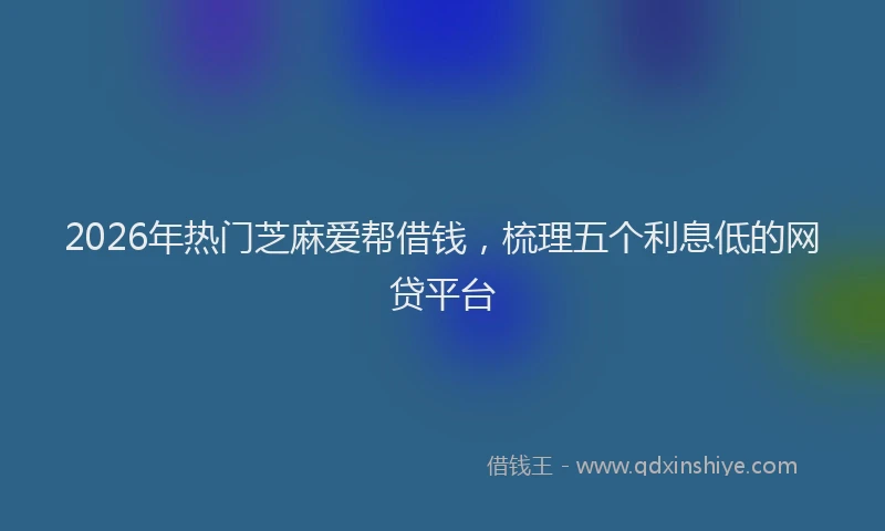 2026年热门芝麻爱帮借钱，梳理五个利息低的网贷平台