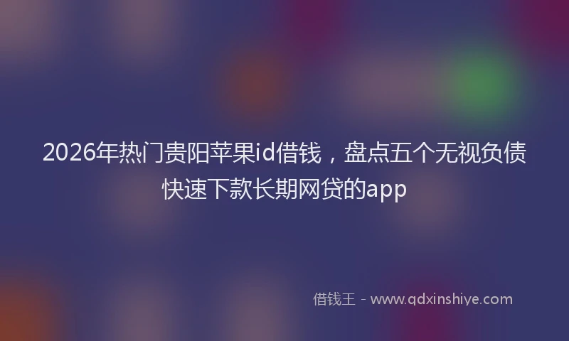 2026年热门贵阳苹果id借钱，盘点五个无视负债快速下款长期网贷的app
