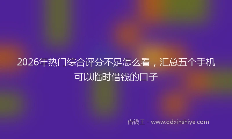 2026年热门综合评分不足怎么看，汇总五个手机可以临时借钱的口子