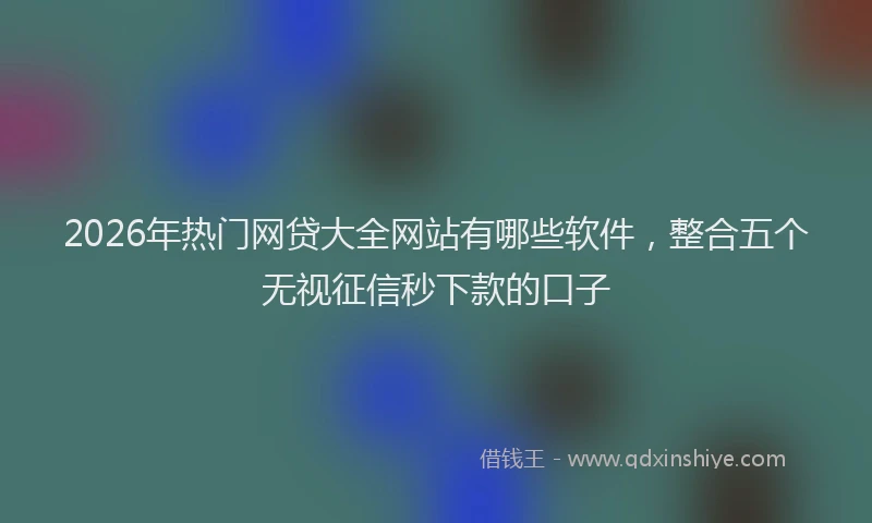 2026年热门网贷大全网站有哪些软件,整合五个无视征信秒下款的口子
