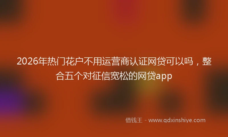 2026年热门花户不用运营商认证网贷可以吗，整合五个对征信宽松的网贷app