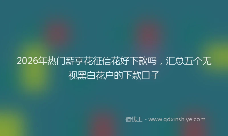 2026年热门薪享花征信花好下款吗，汇总五个无视黑白花户的下款口子