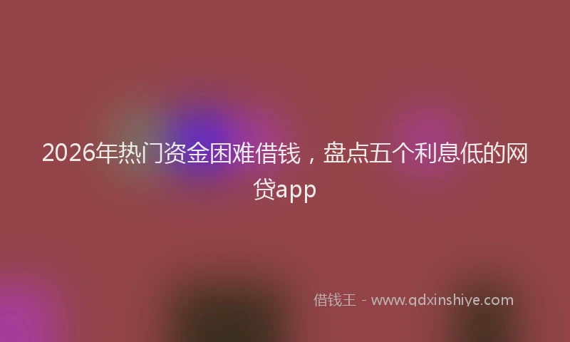 2026年热门资金困难借钱,盘点五个利息低的网贷app