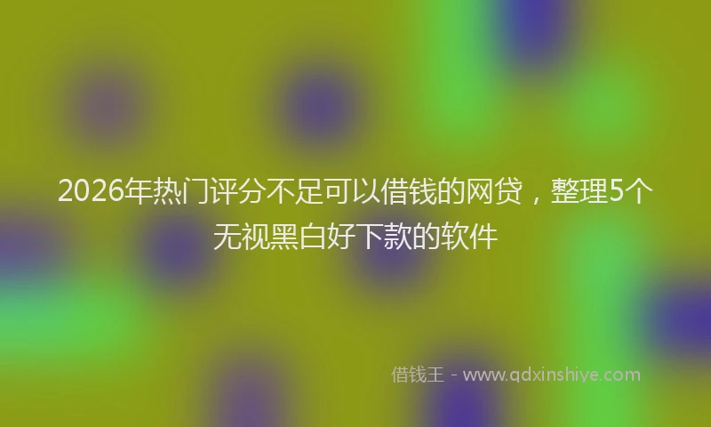 2026年热门评分不足可以借钱的网贷，整理5个无视黑白好下款的软件