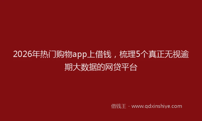 2026年热门购物app上借钱，梳理5个真正无视逾期大数据的网贷平台