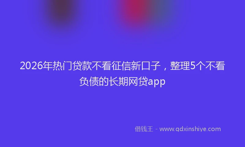 2026年热门贷款不看征信新口子,整理5个不看负债的长期网贷app