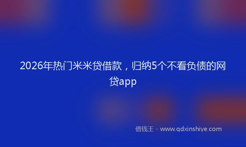 2026年热门米米贷借款，归纳5个不看负债的网贷app