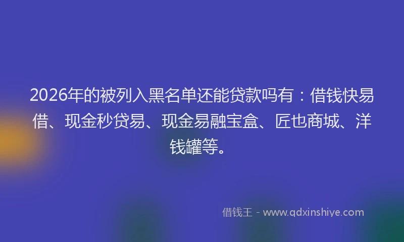 2026年的被列入黑名单还能贷款吗有：借钱快易借、现金秒贷易、现金易融宝盒、匠也商城、洋钱罐等。