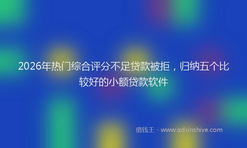 2026年热门综合评分不足贷款被拒，归纳五个比较好的小额贷款软件