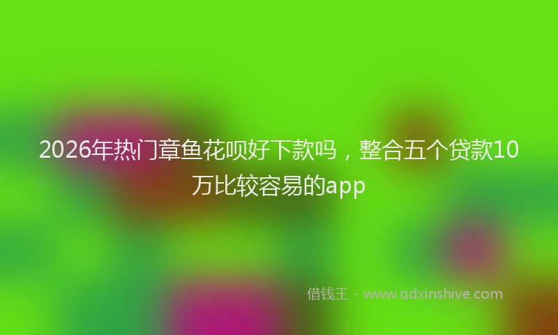 2026年热门章鱼花呗好下款吗，整合五个贷款10万比较容易的app