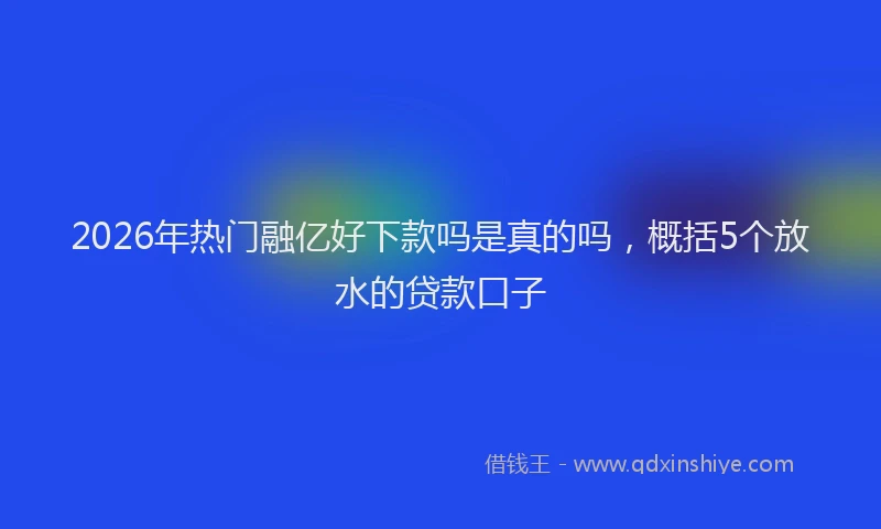 2026年热门融亿好下款吗是真的吗，概括5个放水的贷款口子
