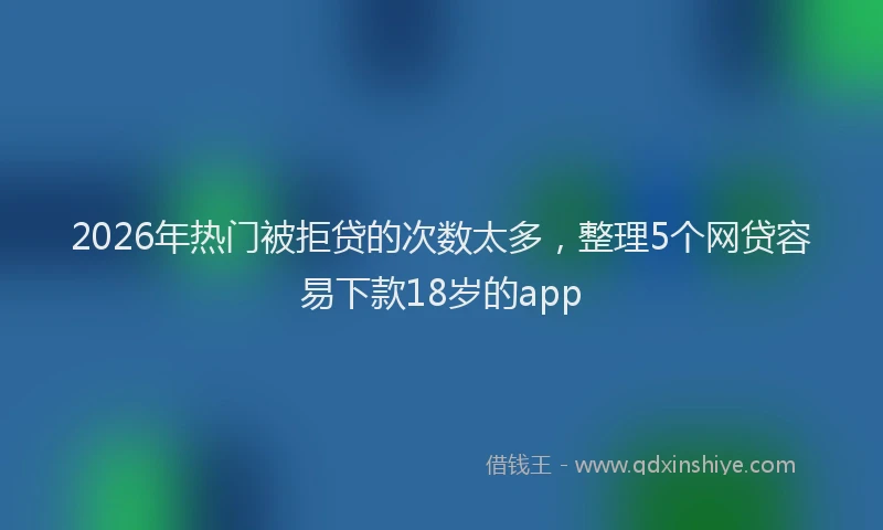 2026年热门被拒贷的次数太多，整理5个网贷容易下款18岁的app