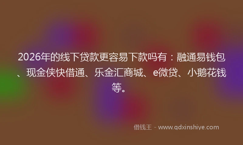 2026年的线下贷款更容易下款吗有：融通易钱包、现金侠快借通、乐金汇商城、e微贷、小鹅花钱等。