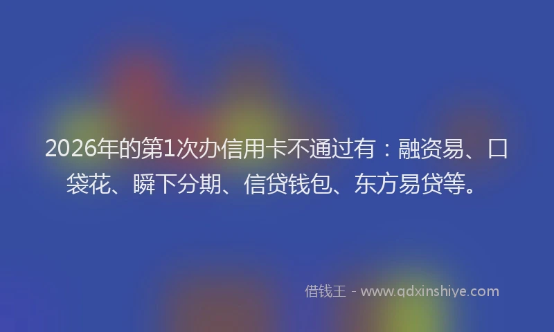 2026年的第1次办信用卡不通过有：融资易、口袋花、瞬下分期、信贷钱包、东方易贷等。