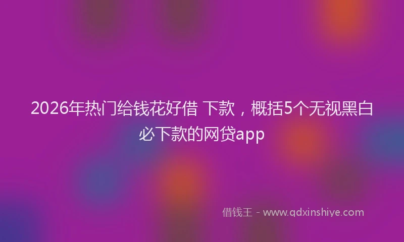 2026年热门给钱花好借 下款，概括5个无视黑白必下款的网贷app
