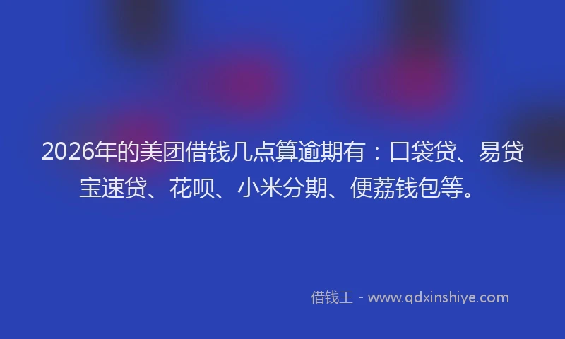 2026年的美团借钱几点算逾期有：口袋贷、易贷宝速贷、花呗、小米分期、便荔钱包等。