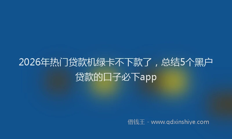 2026年热门贷款机绿卡不下款了，总结5个黑户贷款的口子必下app