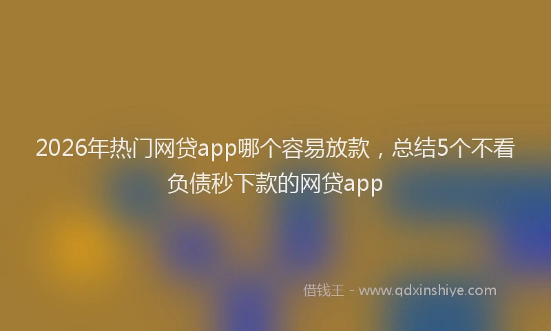2026年热门网贷app哪个容易放款，总结5个不看负债秒下款的网贷app
