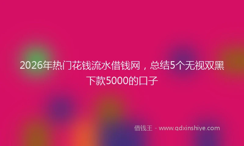 2026年热门花钱流水借钱网,总结5个无视双黑下款5000的口子