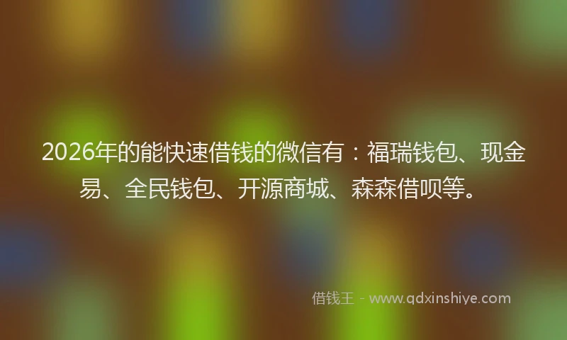 2026年的能快速借钱的微信有：福瑞钱包、现金易、全民钱包、开源商城、森森借呗等。