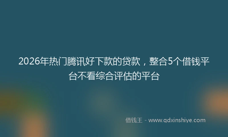 2026年热门腾讯好下款的贷款,整合5个借钱平台不看综合评估的平台