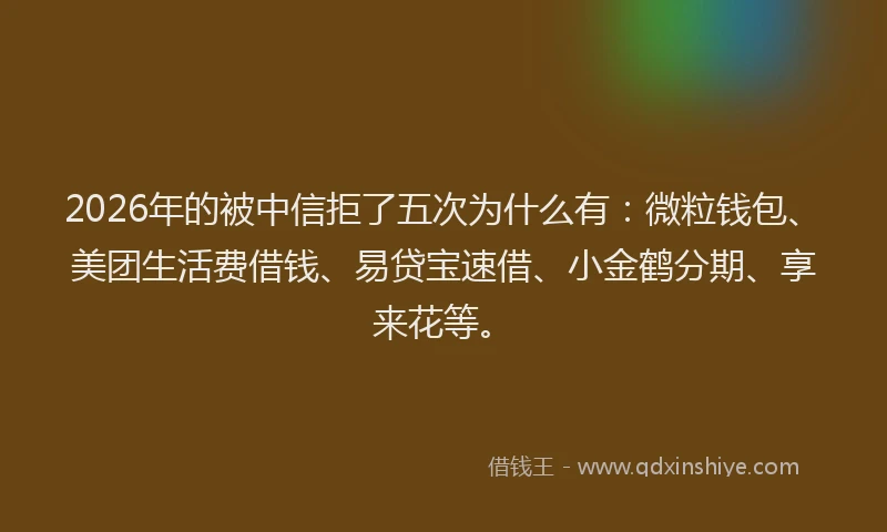 2026年的被中信拒了五次为什么有：微粒钱包、美团生活费借钱、易贷宝速借、小金鹤分期、享来花等。