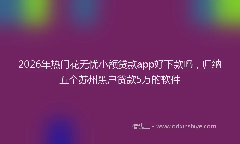 2026年热门花无忧小额贷款app好下款吗，归纳五个苏州黑户贷款5万的软件