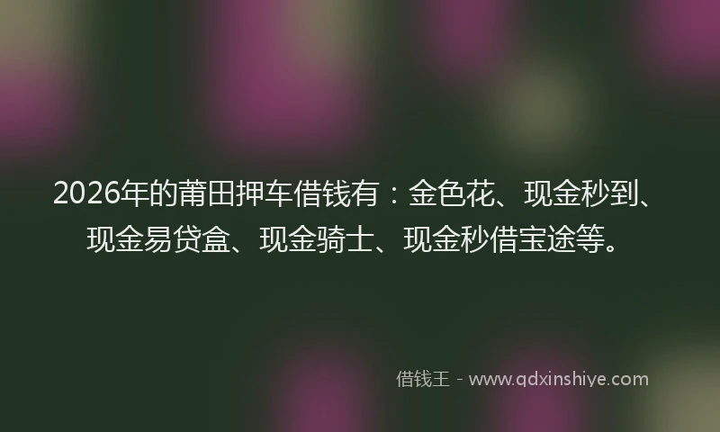 2026年的莆田押车借钱有：金色花、现金秒到、现金易贷盒、现金骑士、现金秒借宝途等。
