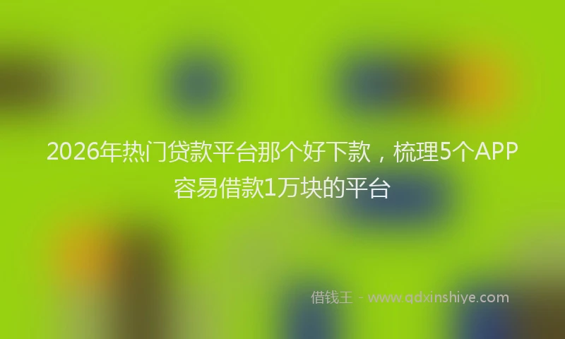 2026年热门贷款平台那个好下款，梳理5个APP容易借款1万块的平台
